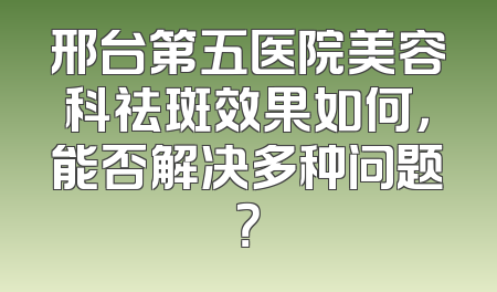 邢台第五医院美容科祛斑效果如何，能否解决多种问题？
