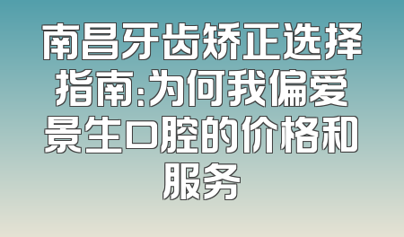 南昌牙齿矫正选择指南：为何我偏爱景生口腔的价格和服务