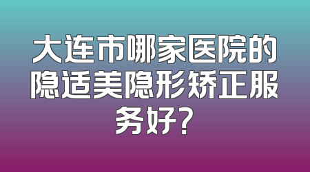 大连市哪家医院的隐适美隐形矫正服务好？