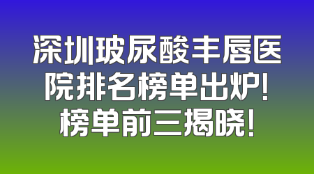 深圳玻尿酸丰唇医院排名榜单出炉！榜单前三揭晓！