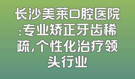 长沙美莱口腔医院：专业矫正牙齿稀疏，个性化治疗领头行业
