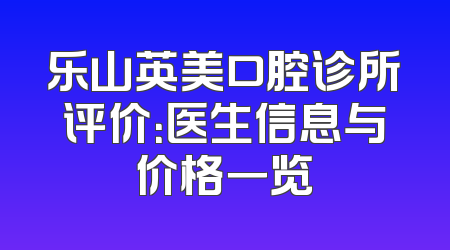 乐山英美口腔诊所评价：医生信息与价格一览