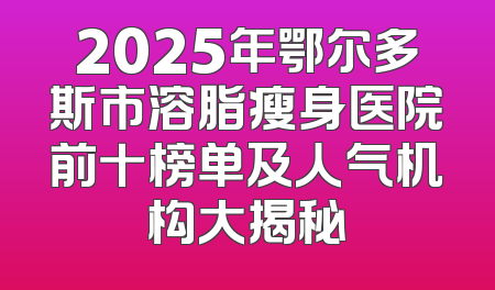 2025年鄂尔多斯市溶脂瘦身医院前十榜单及人气机构大揭秘
