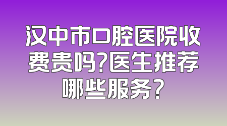 汉中市口腔医院收费贵吗？医生推荐哪些服务？