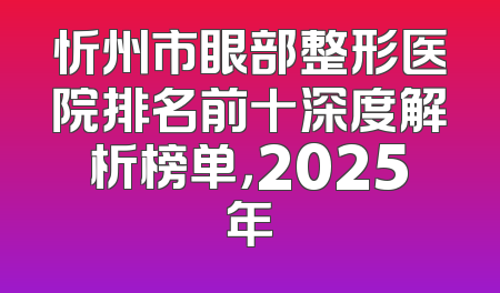 忻州市眼部整形医院排名前十深度解析榜单，2025年