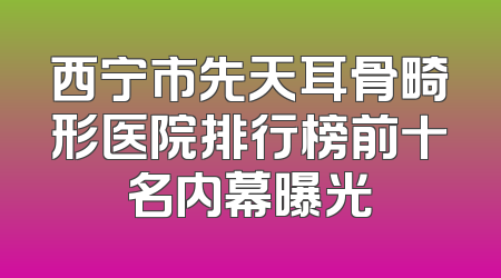 西宁市先天耳骨畸形医院排行榜前十名内幕曝光