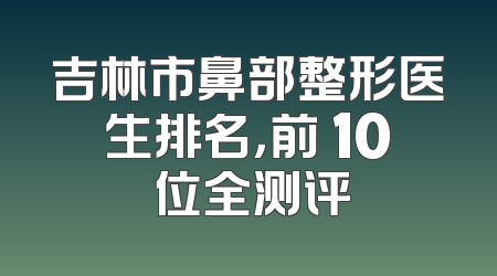 吉林市鼻部整形医生排名，前 10 位全测评