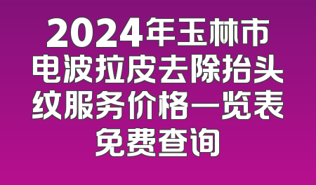2024年玉林市电波拉皮去除抬头纹服务价格一览表免费查询