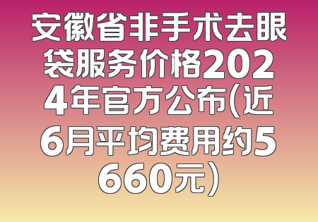 安徽省非手术去眼袋服务价格2024年官方公布（近6月平均费用约5660元）