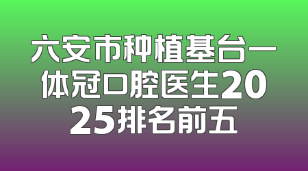 六安市种植基台一体冠口腔医生2025排名前五