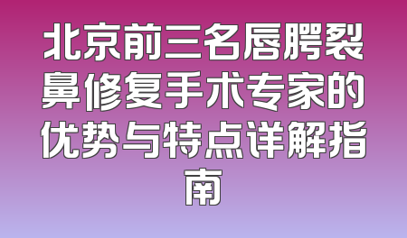 北京前三名唇腭裂鼻修复手术专家的优势与特点详解指南