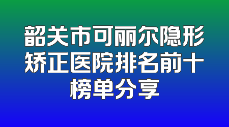 韶关市可丽尔隐形矫正医院排名前十榜单分享