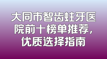 大同市智齿蛀牙医院前十榜单推荐，优质选择指南