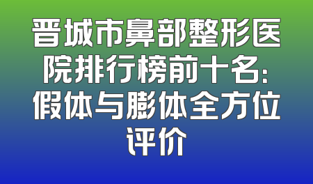 晋城市鼻部整形医院排行榜前十名：假体与膨体全方位评价