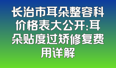 长治市耳朵整容科价格表大公开：耳朵贴度过矫修复费用详解