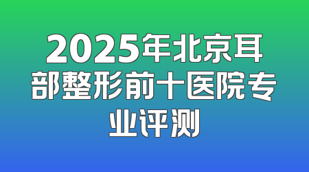 2025年北京耳部整形前十医院专业评测