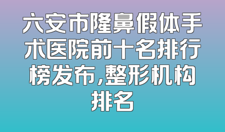 六安市隆鼻假体手术医院前十名排行榜发布，整形机构排名