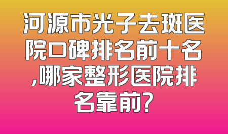 河源市光子去斑医院口碑排名前十名，哪家整形医院排名靠前？