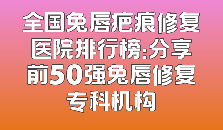 全国兔唇疤痕修复医院排行榜：分享前50强兔唇修复专科机构