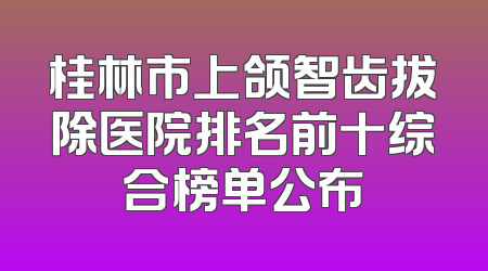 桂林市上颌智齿拔除医院排名前十综合榜单公布