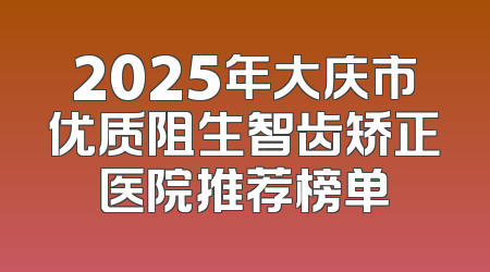 2025年大庆市优质阻生智齿矫正医院推荐榜单