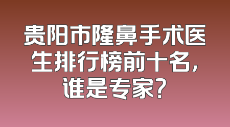 贵阳市隆鼻手术医生排行榜前十名，谁是专家？
