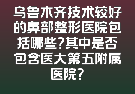 乌鲁木齐技术较好的鼻部整形医院包括哪些？其中是否包含医大第五附属医院？