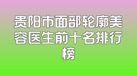 贵阳市面部轮廓美容医生前十名排行榜