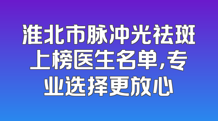 淮北市脉冲光祛斑上榜医生名单，专业选择更放心
