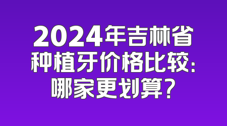 2024年吉林省种植牙价格比较：哪家更划算？