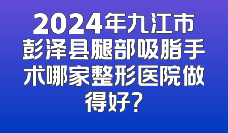 2024年九江市彭泽县腿部吸脂手术哪家整形医院做得好？