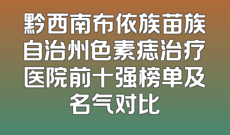 黔西南布依族苗族自治州色素痣治疗医院前十强榜单及名气对比