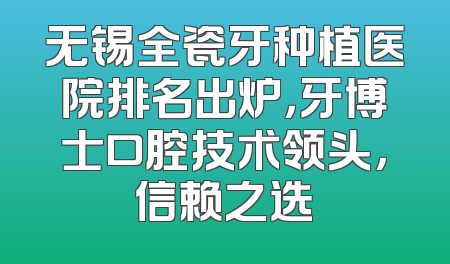无锡全瓷牙种植医院排名出炉，牙博士口腔技术领头，信赖之选
