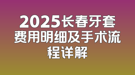 2025长春牙套费用明细及手术流程详解