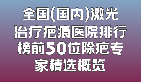 全国（国内）激光治疗疤痕医院排行榜前50位除疤专家精选概览