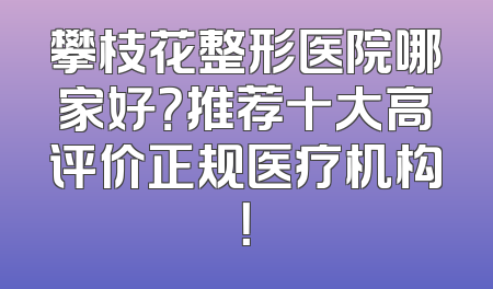 攀枝花整形医院哪家好？推荐十大高评价正规医疗机构！