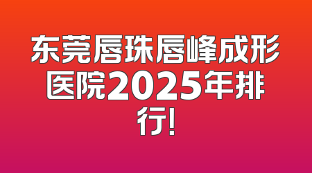 东莞唇珠唇峰成形医院2025年排行！