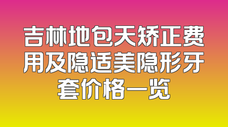 吉林地包天矫正费用及隐适美隐形牙套价格一览