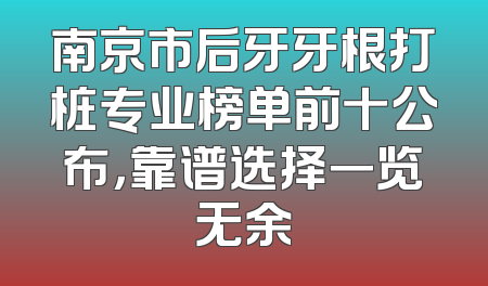 南京市后牙牙根打桩专业榜单前十公布，靠谱选择一览无余
