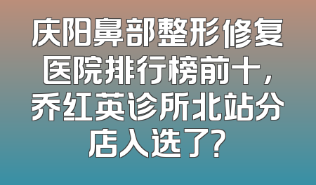庆阳鼻部整形修复医院排行榜前十，乔红英诊所北站分店入选了？