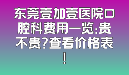 东莞壹加壹医院口腔科费用一览：贵不贵？查看价格表！