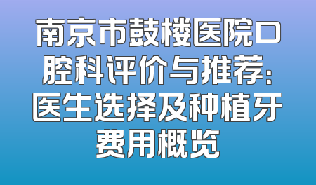 南京市鼓楼医院口腔科评价与推荐：医生选择及种植牙费用概览