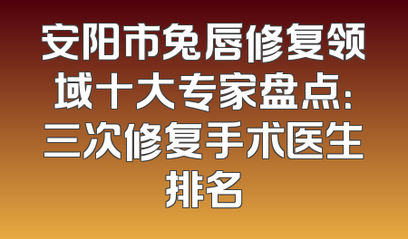 安阳市兔唇修复领域十大专家盘点：三次修复手术医生排名