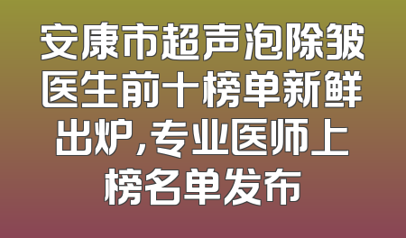 安康市超声泡除皱医生前十榜单新鲜出炉，专业医师上榜名单发布