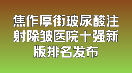 焦作厚街玻尿酸注射除皱医院十强新版排名发布