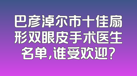 巴彦淖尔市十佳扇形双眼皮手术医生名单，谁受欢迎？