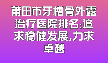 莆田市牙槽骨外露治疗医院排名：追求稳健发展，力求卓越