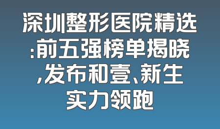 深圳整形医院精选：前五强榜单揭晓，发布和壹、新生实力领跑