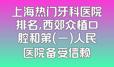 上海热门牙科医院排名，西郊众植口腔和第（一）人民医院备受信赖