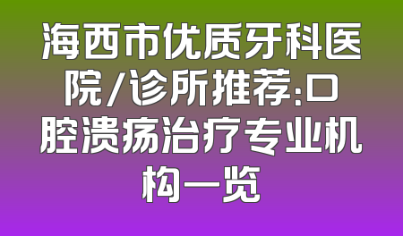 海西市优质牙科医院/诊所推荐：口腔溃疡治疗专业机构一览